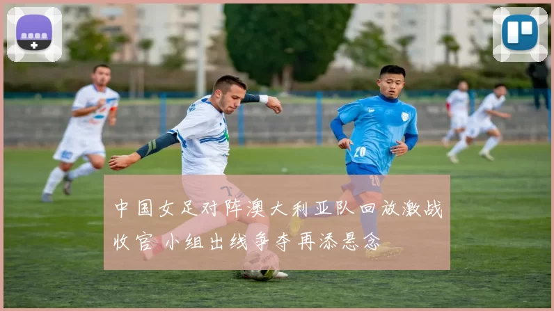 中国女足对阵澳大利亚队回放激战收官 小组出线争夺再添悬念