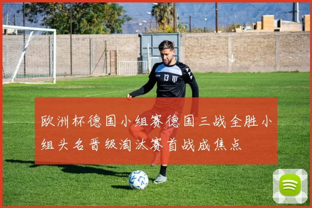 欧洲杯德国小组赛德国三战全胜小组头名晋级淘汰赛首战成焦点