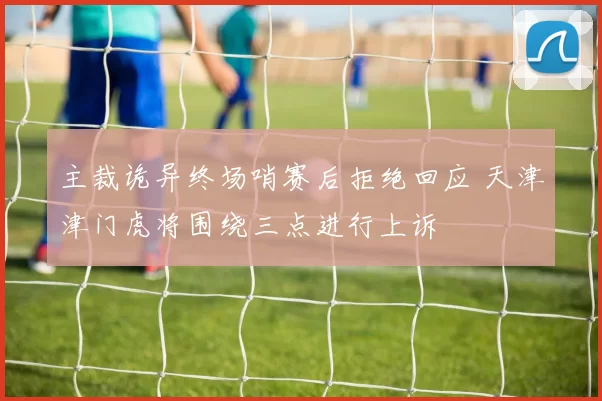 主裁诡异终场哨赛后拒绝回应 天津津门虎将围绕三点进行上诉