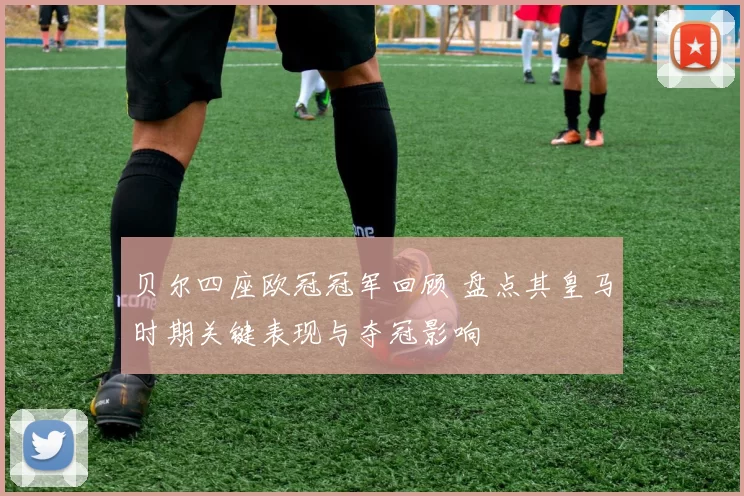 贝尔四座欧冠冠军回顾 盘点其皇马时期关键表现与夺冠影响