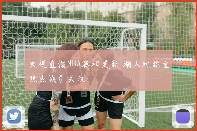 央视直播NBA赛程更新 湖人对掘金焦点战引关注