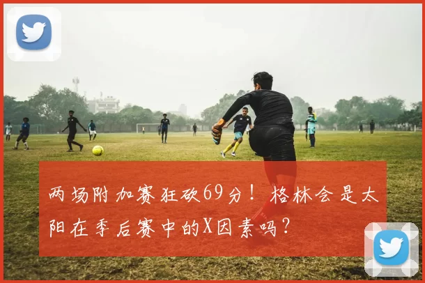 两场附加赛狂砍69分！格林会是太阳在季后赛中的X因素吗？