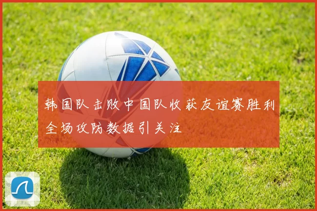 韩国队击败中国队收获友谊赛胜利全场攻防数据引关注