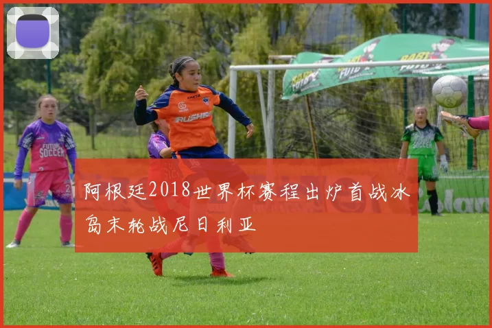 阿根廷2018世界杯赛程出炉首战冰岛末轮战尼日利亚