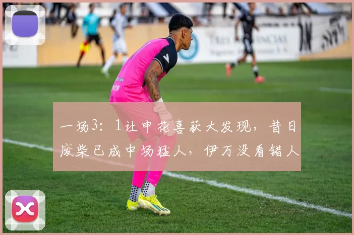一场3：1让申花喜获大发现，昔日废柴已成中场猛人，伊万没看错人