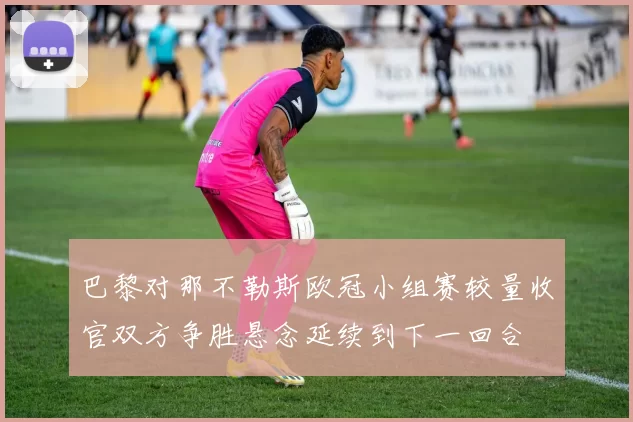 巴黎对那不勒斯欧冠小组赛较量收官双方争胜悬念延续到下一回合