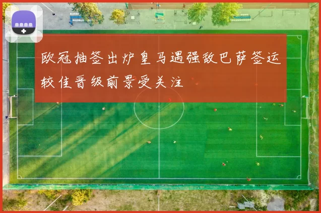 欧冠抽签出炉皇马遇强敌巴萨签运较佳晋级前景受关注