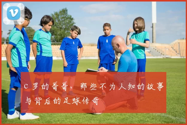 c 罗的哥哥，那些不为人知的故事与背后的足球传奇