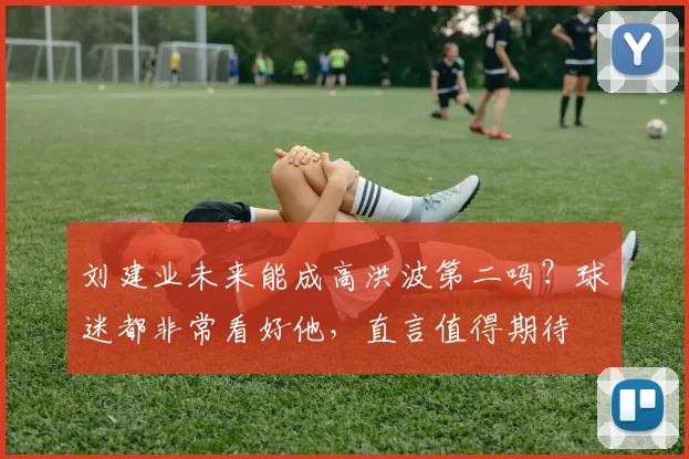 刘建业未来能成高洪波第二吗？球迷都非常看好他，直言值得期待