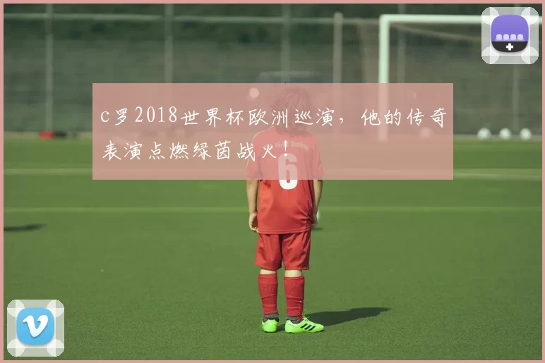 c罗2018世界杯欧洲巡演，他的传奇表演点燃绿茵战火！