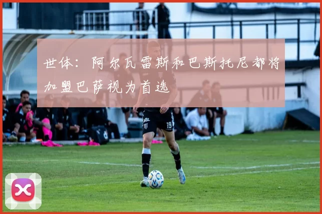 世体：阿尔瓦雷斯和巴斯托尼都将加盟巴萨视为首选