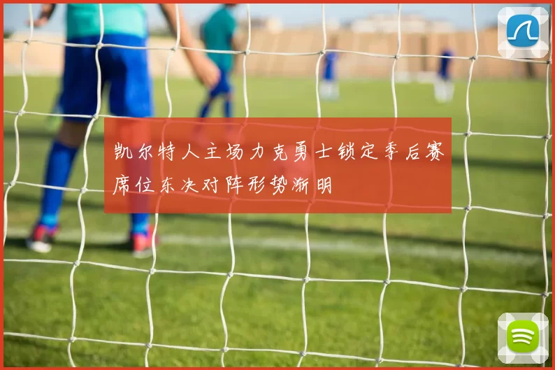 凯尔特人主场力克勇士锁定季后赛席位东决对阵形势渐明