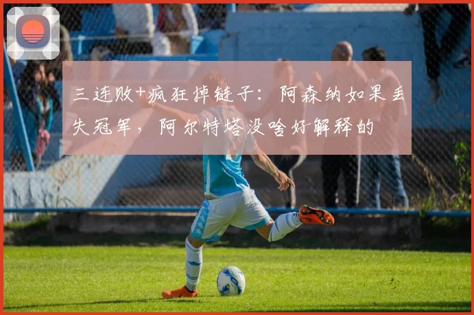 三连败+疯狂掉链子：阿森纳如果丢失冠军，阿尔特塔没啥好解释的