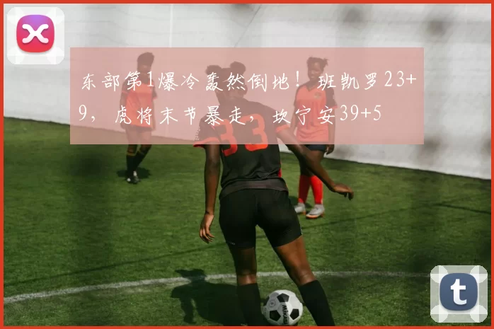 东部第1爆冷轰然倒地！班凯罗23+9，虎将末节暴走，坎宁安39+5