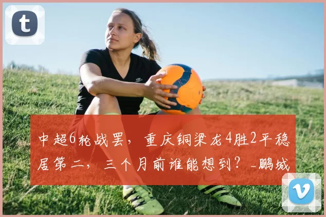 中超6轮战罢，重庆铜梁龙4胜2平稳居第二，三个月前谁能想到？_鹏城_余望_陈纯