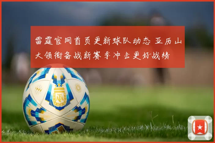 雷霆官网首页更新球队动态 亚历山大领衔备战新赛季冲击更好战绩