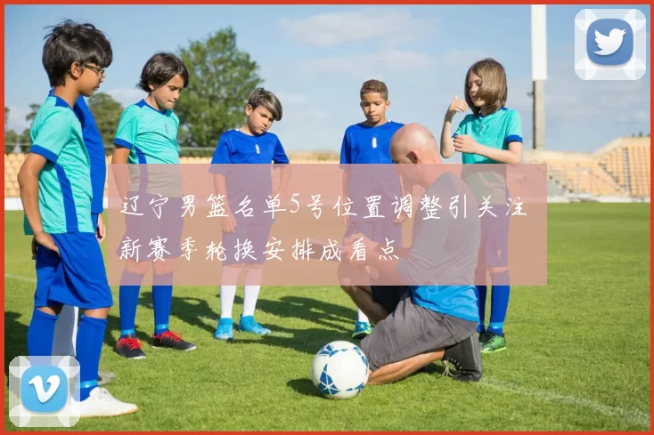 辽宁男篮名单5号位置调整引关注 新赛季轮换安排成看点