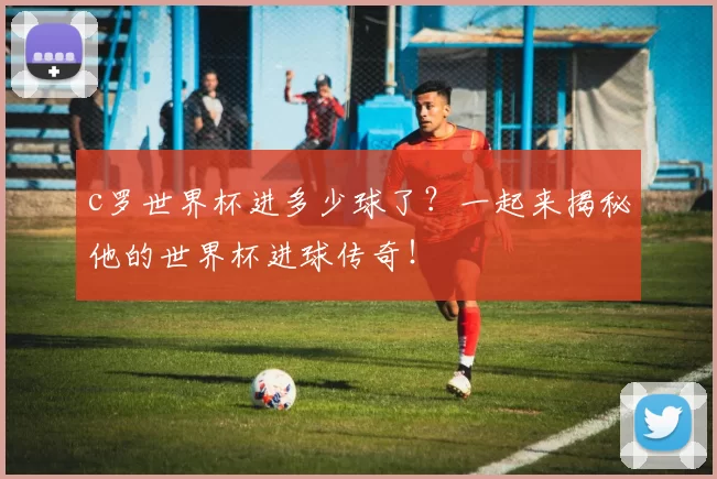 c罗世界杯进多少球了？一起来揭秘他的世界杯进球传奇！