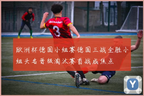 欧洲杯德国小组赛德国三战全胜小组头名晋级淘汰赛首战成焦点