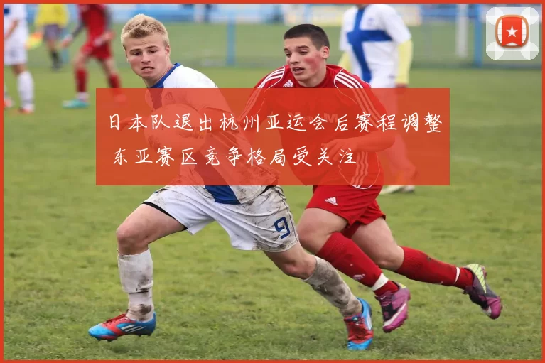 日本队退出杭州亚运会后赛程调整 东亚赛区竞争格局受关注
