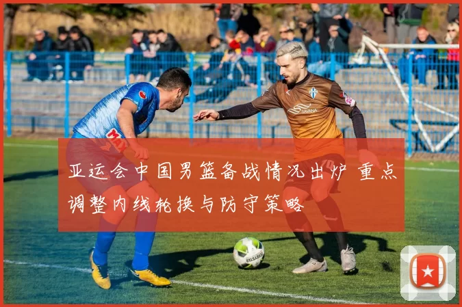 亚运会中国男篮备战情况出炉 重点调整内线轮换与防守策略