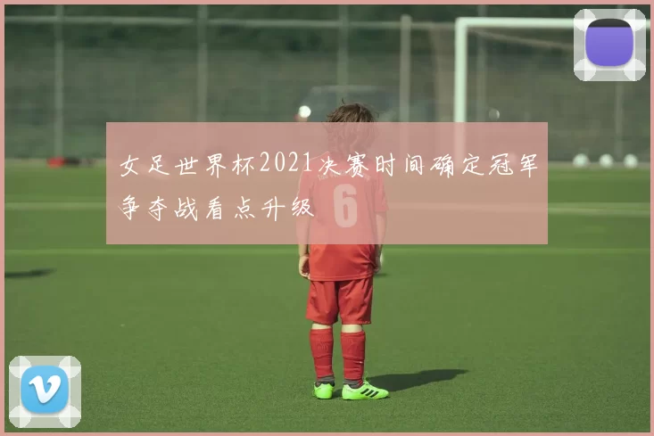 女足世界杯2021决赛时间确定冠军争夺战看点升级