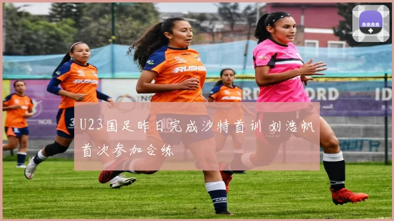 U23国足昨日完成沙特首训 刘浩帆首次参加合练