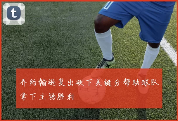 乔约翰逊复出砍下关键分帮助球队拿下主场胜利