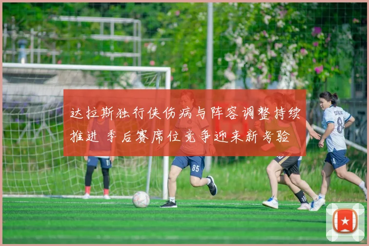达拉斯独行侠伤病与阵容调整持续推进 季后赛席位竞争迎来新考验