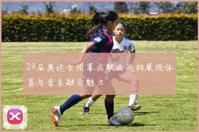 29届奥运会闭幕式歌曲亮相展现体育与音乐融合魅力