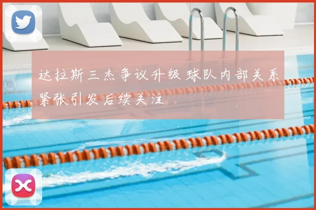 达拉斯三杰争议升级 球队内部关系紧张引发后续关注