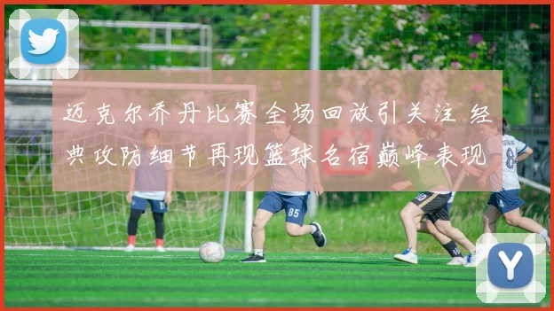 迈克尔乔丹比赛全场回放引关注 经典攻防细节再现篮球名宿巅峰表现