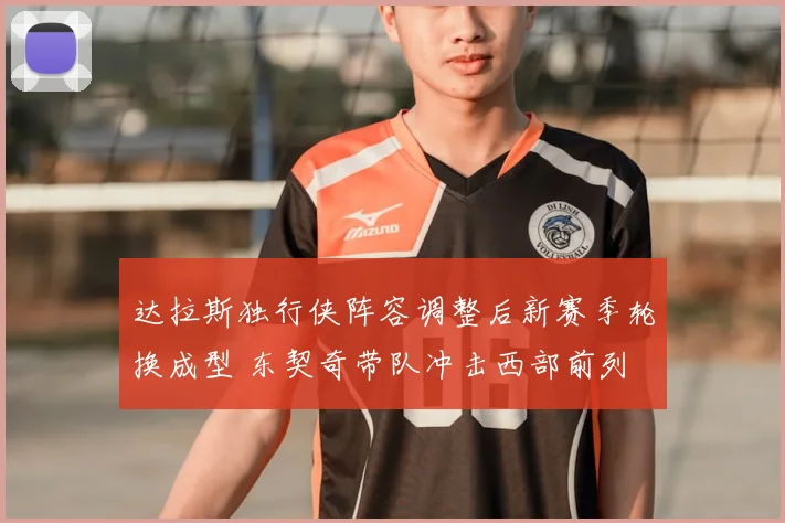 达拉斯独行侠阵容调整后新赛季轮换成型 东契奇带队冲击西部前列