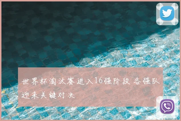 世界杯淘汰赛进入16强阶段 各强队迎来关键对决