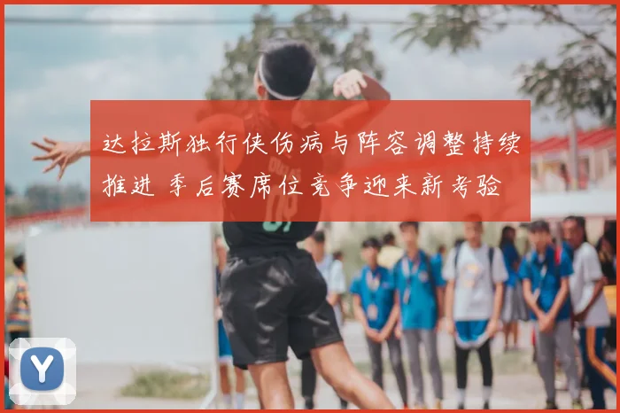 达拉斯独行侠伤病与阵容调整持续推进 季后赛席位竞争迎来新考验