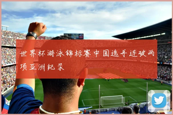 世界杯游泳锦标赛中国选手连破两项亚洲纪录
