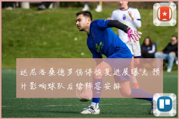 达尼洛桑德罗伤停恢复进展曝光 预计影响球队后续阵容安排