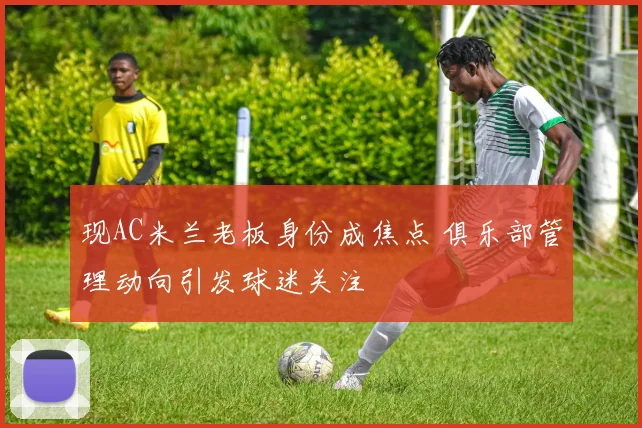现AC米兰老板身份成焦点 俱乐部管理动向引发球迷关注