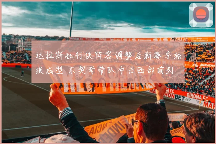 达拉斯独行侠阵容调整后新赛季轮换成型 东契奇带队冲击西部前列